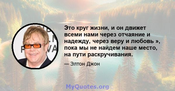 Это круг жизни, и он движет всеми нами через отчаяние и надежду, через веру и любовь », пока мы не найдем наше место, на пути раскручивания.