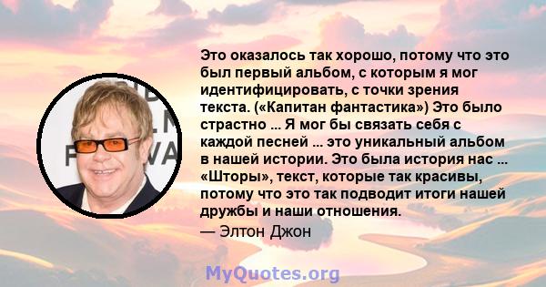 Это оказалось так хорошо, потому что это был первый альбом, с которым я мог идентифицировать, с точки зрения текста. («Капитан фантастика») Это было страстно ... Я мог бы связать себя с каждой песней ... это уникальный