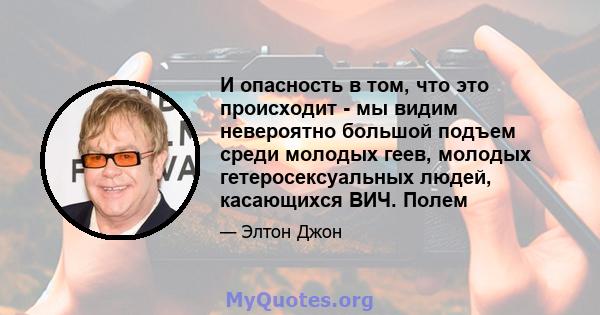 И опасность в том, что это происходит - мы видим невероятно большой подъем среди молодых геев, молодых гетеросексуальных людей, касающихся ВИЧ. Полем