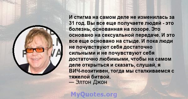 И стигма на самом деле не изменилась за 31 год. Вы все еще получаете людей - это болезнь, основанная на позоре. Это основано на сексуальной передаче. И это все еще основано на стыде. И пока люди не почувствуют себя