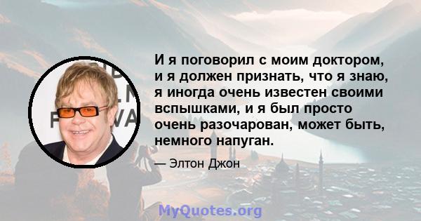 И я поговорил с моим доктором, и я должен признать, что я знаю, я иногда очень известен своими вспышками, и я был просто очень разочарован, может быть, немного напуган.