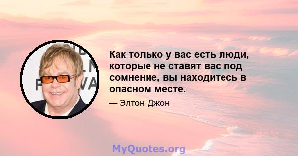 Как только у вас есть люди, которые не ставят вас под сомнение, вы находитесь в опасном месте.