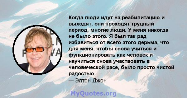 Когда люди идут на реабилитацию и выходят, они проходят трудный период, многие люди. У меня никогда не было этого. Я был так рад избавиться от всего этого дерьма, что для меня, чтобы снова учиться и функционировать как