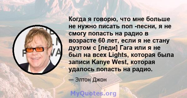 Когда я говорю, что мне больше не нужно писать поп -песни, я не смогу попасть на радио в возрасте 60 лет, если я не стану дуэтом с [леди] Гага или я не был на всех Lights, которая была записи Kanye West, которая удалось 