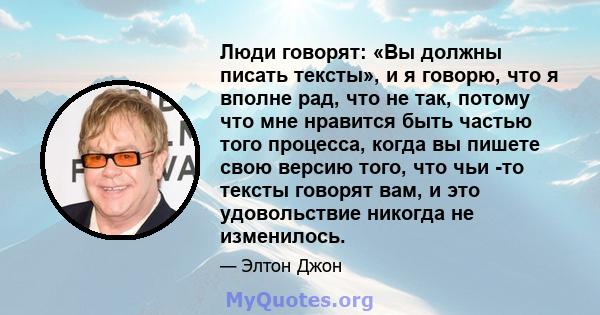 Люди говорят: «Вы должны писать тексты», и я говорю, что я вполне рад, что не так, потому что мне нравится быть частью того процесса, когда вы пишете свою версию того, что чьи -то тексты говорят вам, и это удовольствие