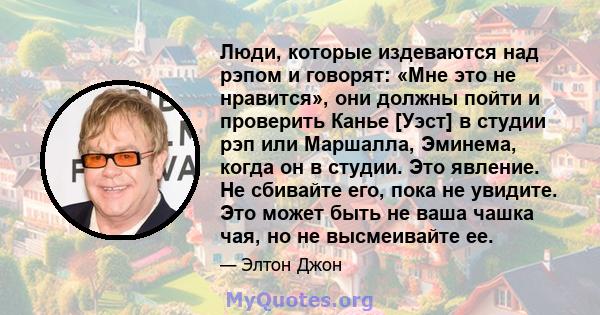 Люди, которые издеваются над рэпом и говорят: «Мне это не нравится», они должны пойти и проверить Канье [Уэст] в студии рэп или Маршалла, Эминема, когда он в студии. Это явление. Не сбивайте его, пока не увидите. Это