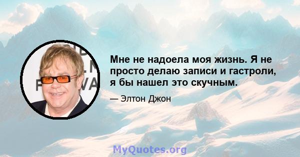 Мне не надоела моя жизнь. Я не просто делаю записи и гастроли, я бы нашел это скучным.