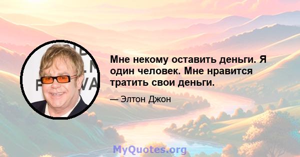 Мне некому оставить деньги. Я один человек. Мне нравится тратить свои деньги.