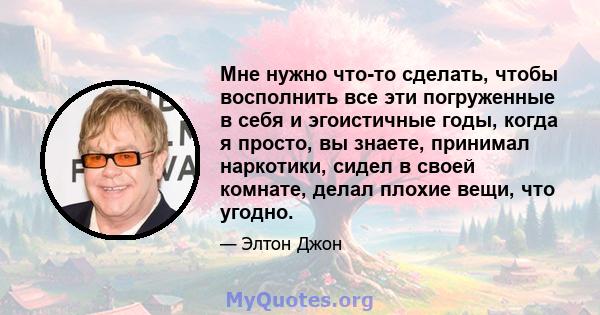 Мне нужно что-то сделать, чтобы восполнить все эти погруженные в себя и эгоистичные годы, когда я просто, вы знаете, принимал наркотики, сидел в своей комнате, делал плохие вещи, что угодно.