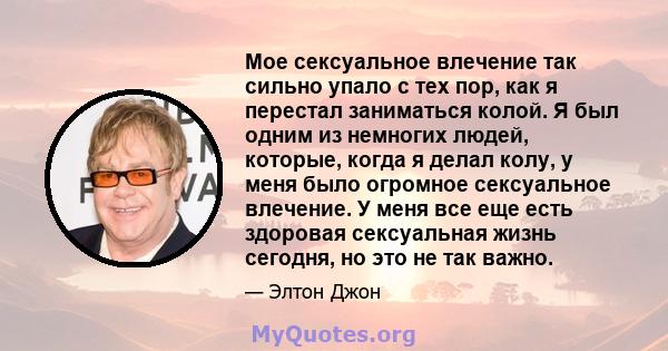 Мое сексуальное влечение так сильно упало с тех пор, как я перестал заниматься колой. Я был одним из немногих людей, которые, когда я делал колу, у меня было огромное сексуальное влечение. У меня все еще есть здоровая