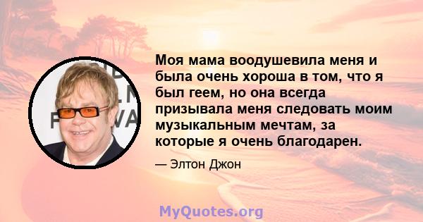 Моя мама воодушевила меня и была очень хороша в том, что я был геем, но она всегда призывала меня следовать моим музыкальным мечтам, за которые я очень благодарен.