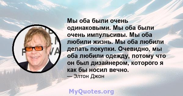 Мы оба были очень одинаковыми. Мы оба были очень импульсивы. Мы оба любили жизнь. Мы оба любили делать покупки. Очевидно, мы оба любили одежду, потому что он был дизайнером, которого я как бы носил вечно.