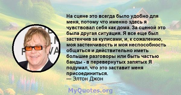 На сцене это всегда было удобно для меня, потому что именно здесь я чувствовал себя как дома. За сценой это была другая ситуация. Я все еще был застенчив за кулисами, и, к сожалению, моя застенчивость и моя