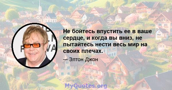 Не бойтесь впустить ее в ваше сердце, и когда вы вниз, не пытайтесь нести весь мир на своих плечах.