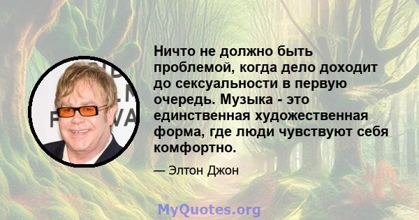 Ничто не должно быть проблемой, когда дело доходит до сексуальности в первую очередь. Музыка - это единственная художественная форма, где люди чувствуют себя комфортно.