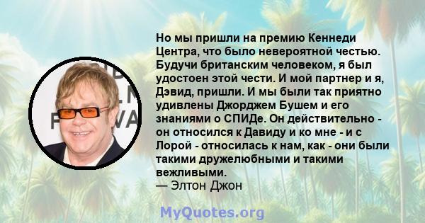 Но мы пришли на премию Кеннеди Центра, что было невероятной честью. Будучи британским человеком, я был удостоен этой чести. И мой партнер и я, Дэвид, пришли. И мы были так приятно удивлены Джорджем Бушем и его знаниями