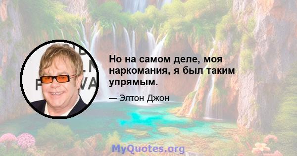 Но на самом деле, моя наркомания, я был таким упрямым.