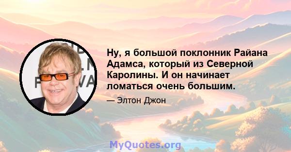 Ну, я большой поклонник Райана Адамса, который из Северной Каролины. И он начинает ломаться очень большим.