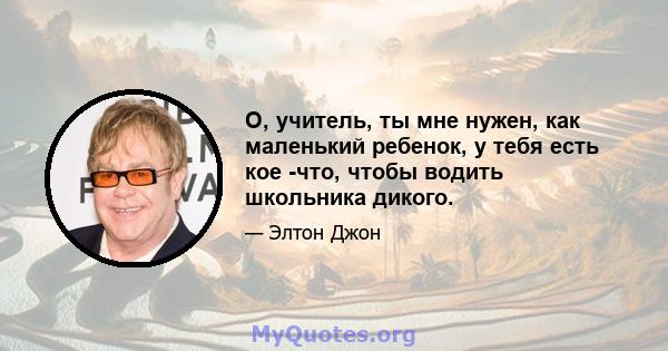 О, учитель, ты мне нужен, как маленький ребенок, у тебя есть кое -что, чтобы водить школьника дикого.