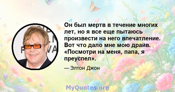 Он был мертв в течение многих лет, но я все еще пытаюсь произвести на него впечатление. Вот что дало мне мою драйв. «Посмотри на меня, папа, я преуспел».