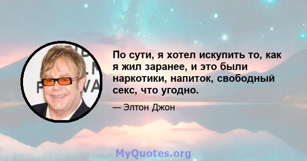 По сути, я хотел искупить то, как я жил заранее, и это были наркотики, напиток, свободный секс, что угодно.