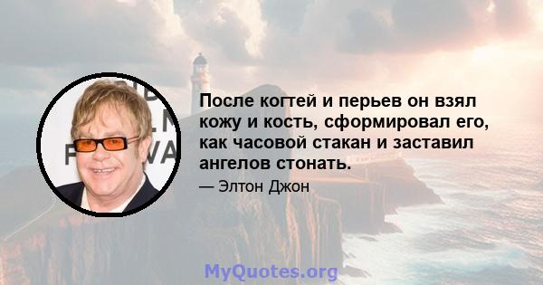 После когтей и перьев он взял кожу и кость, сформировал его, как часовой стакан и заставил ангелов стонать.