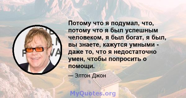 Потому что я подумал, что, потому что я был успешным человеком, я был богат, я был, вы знаете, кажутся умными - даже то, что я недостаточно умен, чтобы попросить о помощи.