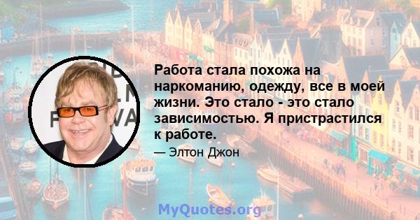 Работа стала похожа на наркоманию, одежду, все в моей жизни. Это стало - это стало зависимостью. Я пристрастился к работе.