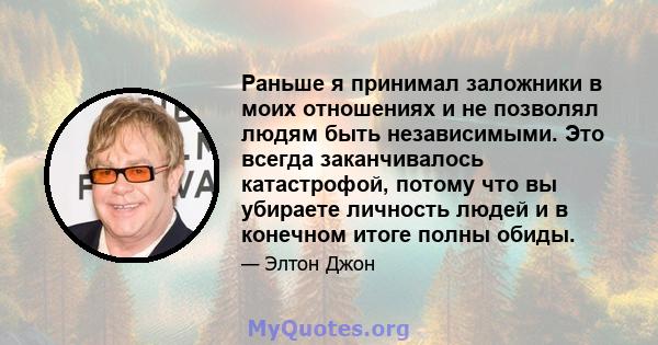 Раньше я принимал заложники в моих отношениях и не позволял людям быть независимыми. Это всегда заканчивалось катастрофой, потому что вы убираете личность людей и в конечном итоге полны обиды.