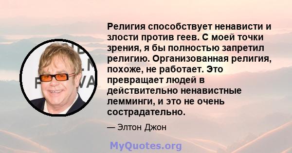 Религия способствует ненависти и злости против геев. С моей точки зрения, я бы полностью запретил религию. Организованная религия, похоже, не работает. Это превращает людей в действительно ненавистные лемминги, и это не 