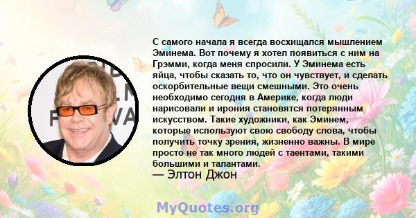 С самого начала я всегда восхищался мышлением Эминема. Вот почему я хотел появиться с ним на Грэмми, когда меня спросили. У Эминема есть яйца, чтобы сказать то, что он чувствует, и сделать оскорбительные вещи смешными.