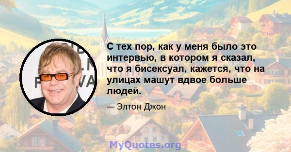 С тех пор, как у меня было это интервью, в котором я сказал, что я бисексуал, кажется, что на улицах машут вдвое больше людей.