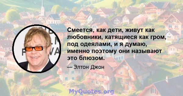 Смеется, как дети, живут как любовники, катящиеся как гром, под одеялами, и я думаю, именно поэтому они называют это блюзом.