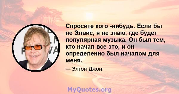 Спросите кого -нибудь. Если бы не Элвис, я не знаю, где будет популярная музыка. Он был тем, кто начал все это, и он определенно был началом для меня.