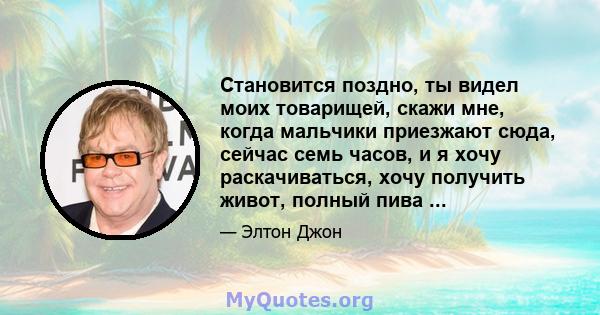 Становится поздно, ты видел моих товарищей, скажи мне, когда мальчики приезжают сюда, сейчас семь часов, и я хочу раскачиваться, хочу получить живот, полный пива ...