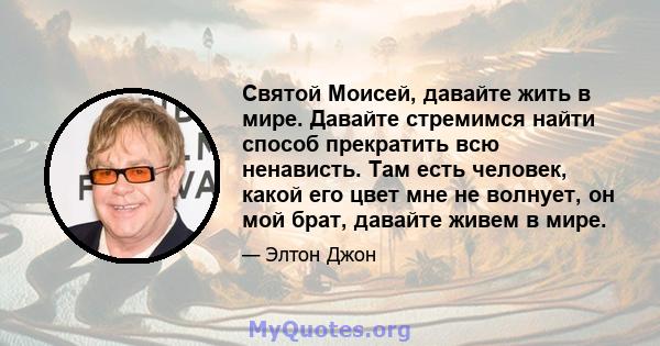 Святой Моисей, давайте жить в мире. Давайте стремимся найти способ прекратить всю ненависть. Там есть человек, какой его цвет мне не волнует, он мой брат, давайте живем в мире.