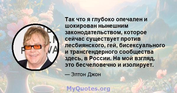 Так что я глубоко опечален и шокирован нынешним законодательством, которое сейчас существует против лесбиянского, гей, бисексуального и трансгендерного сообщества здесь, в России. На мой взгляд, это бесчеловечно и