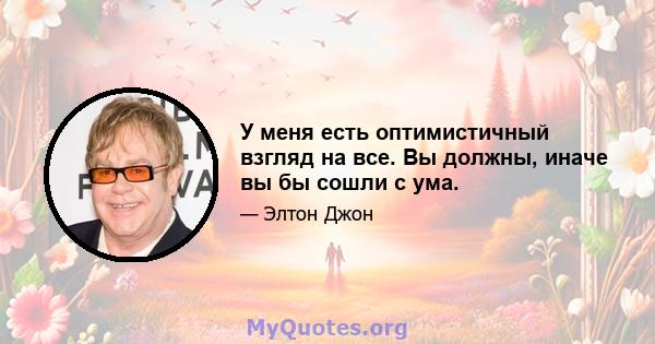 У меня есть оптимистичный взгляд на все. Вы должны, иначе вы бы сошли с ума.