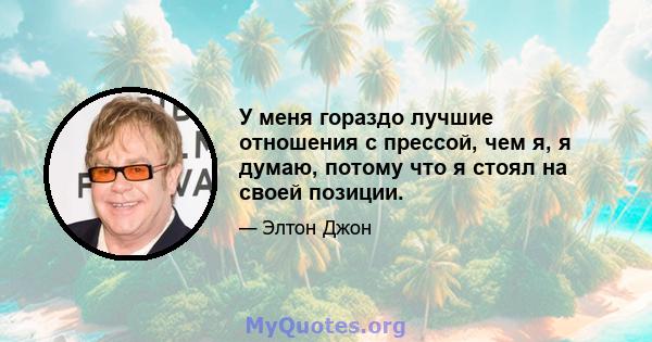 У меня гораздо лучшие отношения с прессой, чем я, я думаю, потому что я стоял на своей позиции.