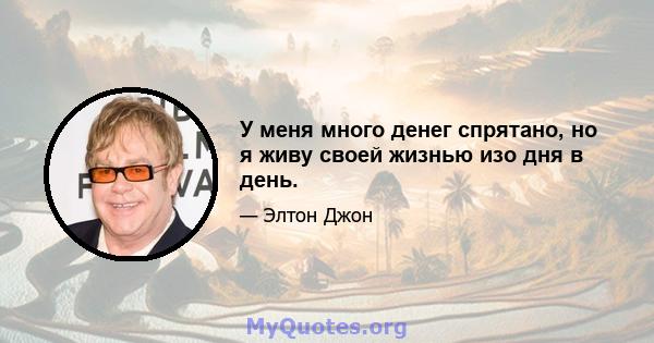 У меня много денег спрятано, но я живу своей жизнью изо дня в день.