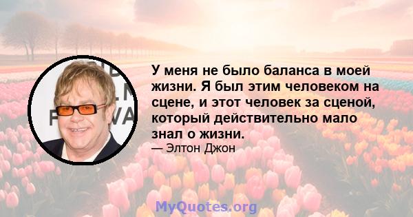 У меня не было баланса в моей жизни. Я был этим человеком на сцене, и этот человек за сценой, который действительно мало знал о жизни.