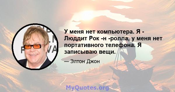 У меня нет компьютера. Я - Люддит Рок -н -ролла, у меня нет портативного телефона. Я записываю вещи.