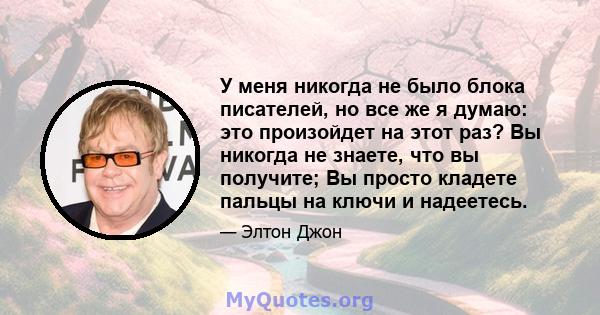 У меня никогда не было блока писателей, но все же я думаю: это произойдет на этот раз? Вы никогда не знаете, что вы получите; Вы просто кладете пальцы на ключи и надеетесь.