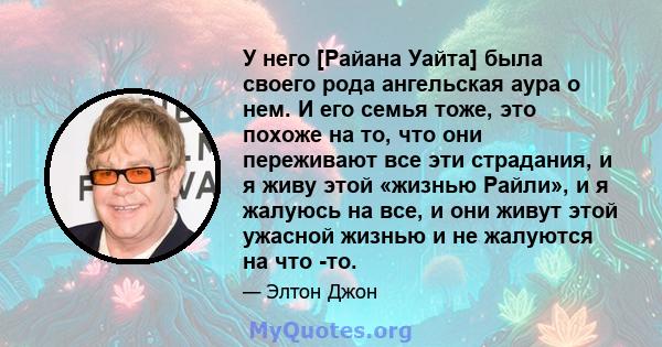 У него [Райана Уайта] была своего рода ангельская аура о нем. И его семья тоже, это похоже на то, что они переживают все эти страдания, и я живу этой «жизнью Райли», и я жалуюсь на все, и они живут этой ужасной жизнью и 