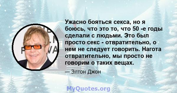 Ужасно бояться секса, но я боюсь, что это то, что 50 -е годы сделали с людьми. Это был просто секс - отвратительно, о нем не следует говорить. Нагота отвратительно, мы просто не говорим о таких вещах.