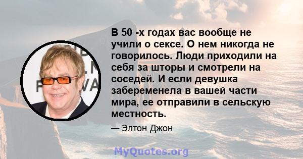 В 50 -х годах вас вообще не учили о сексе. О нем никогда не говорилось. Люди приходили на себя за шторы и смотрели на соседей. И если девушка забеременела в вашей части мира, ее отправили в сельскую местность.