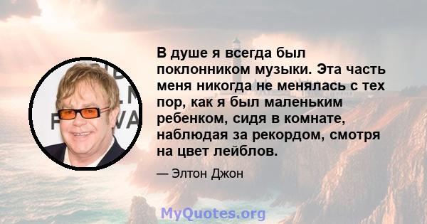 В душе я всегда был поклонником музыки. Эта часть меня никогда не менялась с тех пор, как я был маленьким ребенком, сидя в комнате, наблюдая за рекордом, смотря на цвет лейблов.