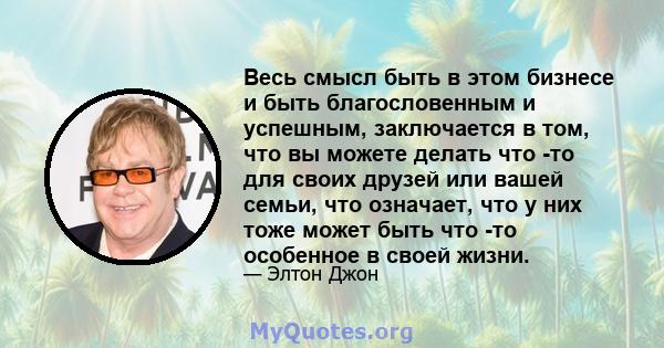 Весь смысл быть в этом бизнесе и быть благословенным и успешным, заключается в том, что вы можете делать что -то для своих друзей или вашей семьи, что означает, что у них тоже может быть что -то особенное в своей жизни.