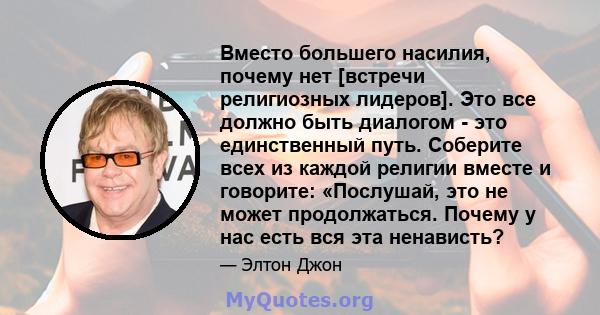 Вместо большего насилия, почему нет [встречи религиозных лидеров]. Это все должно быть диалогом - это единственный путь. Соберите всех из каждой религии вместе и говорите: «Послушай, это не может продолжаться. Почему у