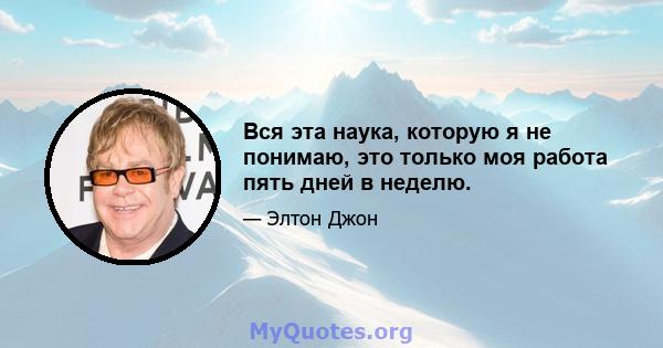 Вся эта наука, которую я не понимаю, это только моя работа пять дней в неделю.